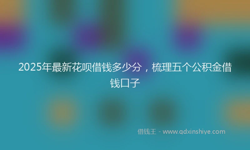 2025年最新花呗借钱多少分，梳理五个公积金借钱口子