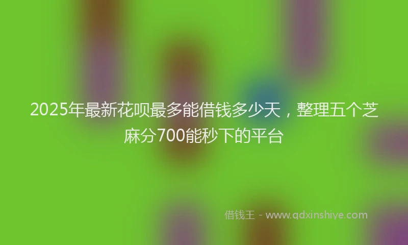 2025年最新花呗最多能借钱多少天，整理五个芝麻分700能秒下的平台