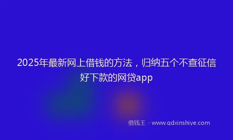 2025年最新网上借钱的方法，归纳五个不查征信好下款的网贷app