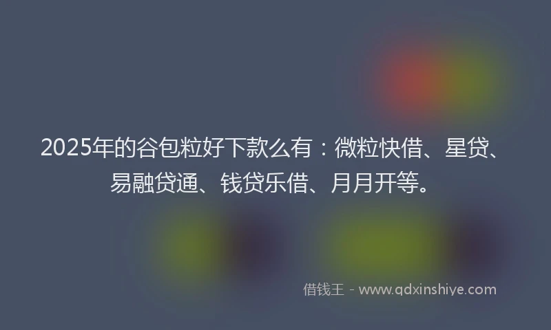 2025年的谷包粒好下款么有：微粒快借、星贷、易融贷通、钱贷乐借、月月开等。