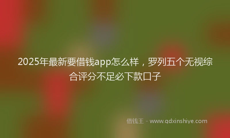 2025年最新要借钱app怎么样，罗列五个无视综合评分不足必下款口子