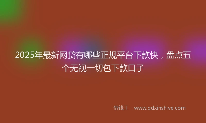 2025年最新网贷有哪些正规平台下款快，盘点五个无视一切包下款口子