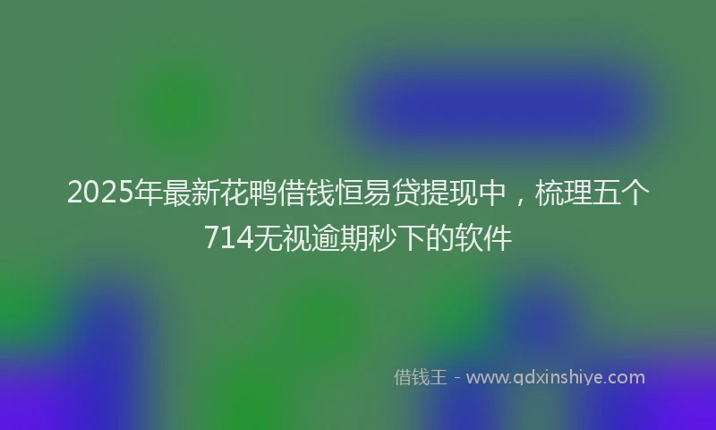 2025年最新花鸭借钱恒易贷提现中，梳理五个714无视逾期秒下的软件