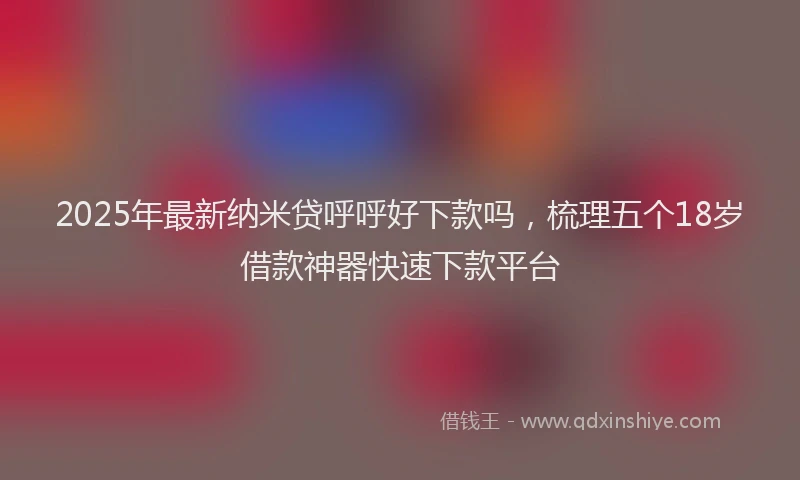 2025年最新纳米贷呼呼好下款吗，梳理五个18岁借款神器快速下款平台
