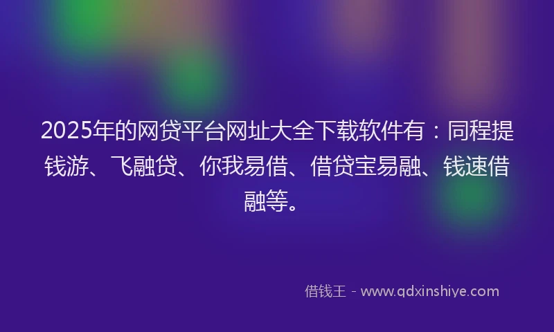 2025年的网贷平台网址大全下载软件有：同程提钱游、飞融贷、你我易借、借贷宝易融、钱速借融等。