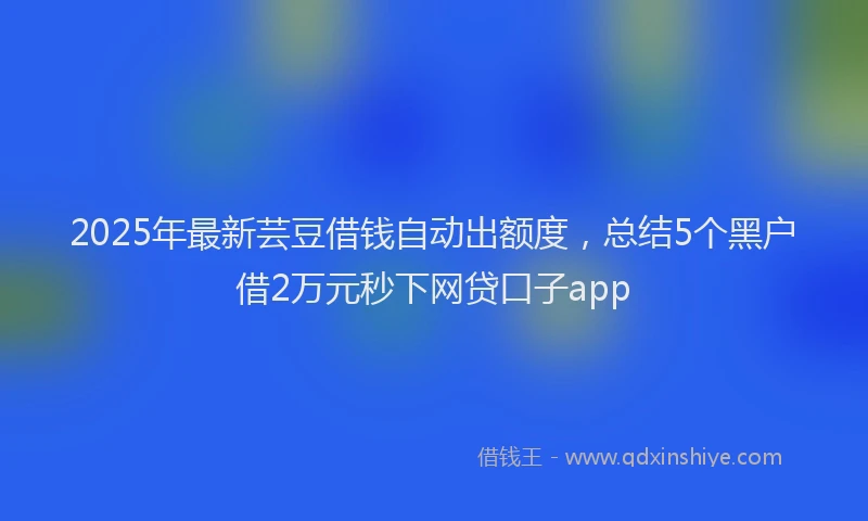 2025年最新芸豆借钱自动出额度，总结5个黑户借2万元秒下网贷口子app