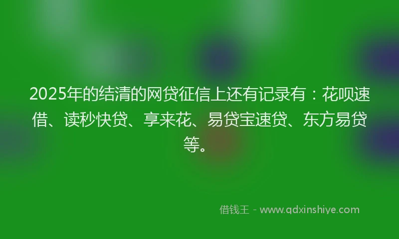 2025年的结清的网贷征信上还有记录有：花呗速借、读秒快贷、享来花、易贷宝速贷、东方易贷等。
