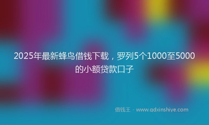 2025年最新蜂鸟借钱下载，罗列5个1000至5000的小额贷款口子