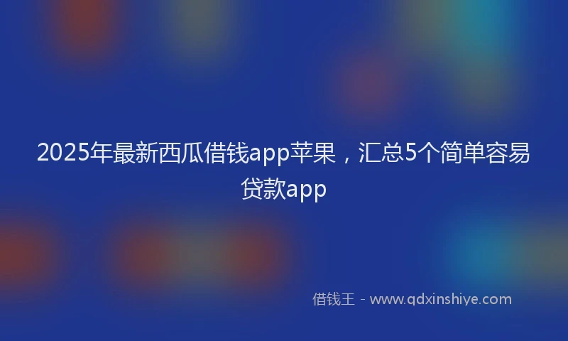 2025年最新西瓜借钱app苹果，汇总5个简单容易贷款app