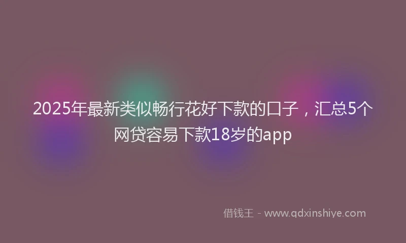 2025年最新类似畅行花好下款的口子，汇总5个网贷容易下款18岁的app