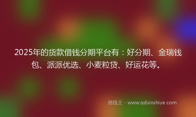 2025年的货款借钱分期平台有：好分期、金瑞钱包、派派优选、小麦粒贷、好运花等。