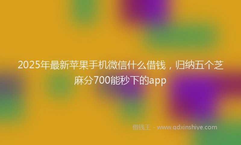 2025年最新苹果手机微信什么借钱，归纳五个芝麻分700能秒下的app