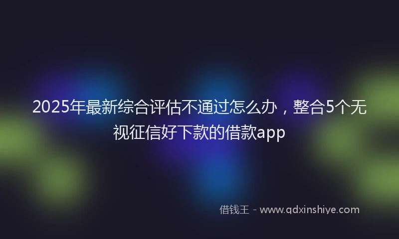 2025年最新综合评估不通过怎么办，整合5个无视征信好下款的借款app