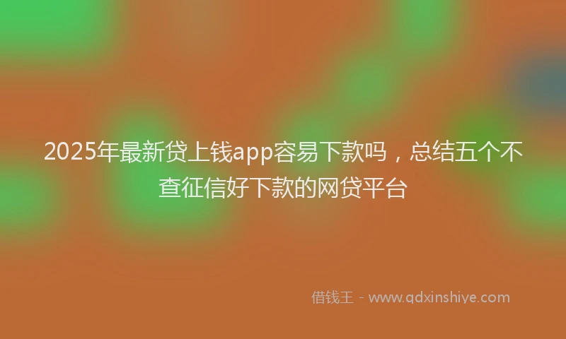 2025年最新贷上钱app容易下款吗，总结五个不查征信好下款的网贷平台
