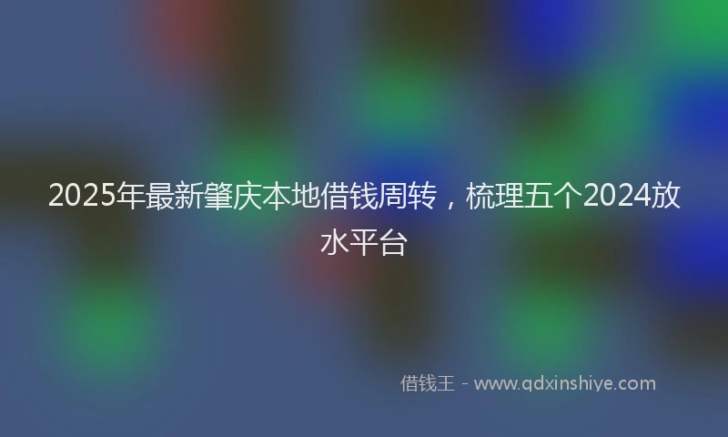 2025年最新肇庆本地借钱周转，梳理五个2024放水平台