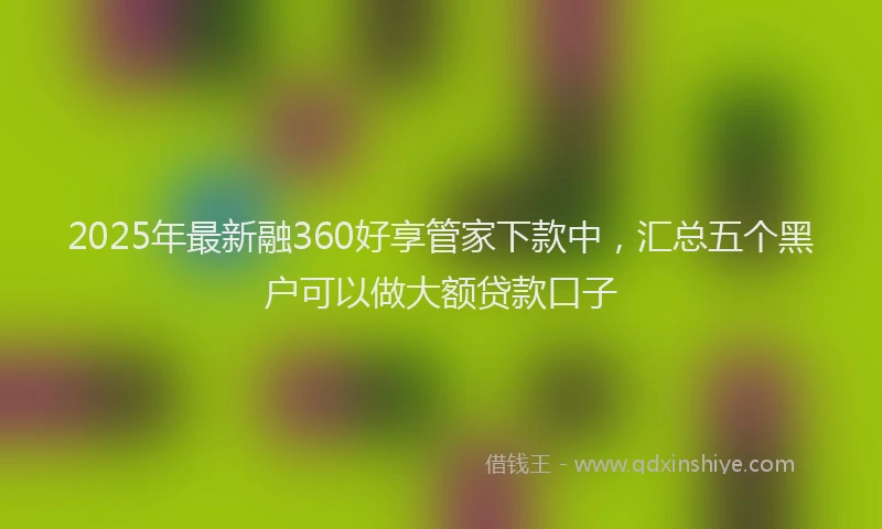 2025年最新融360好享管家下款中，汇总五个黑户可以做大额贷款口子