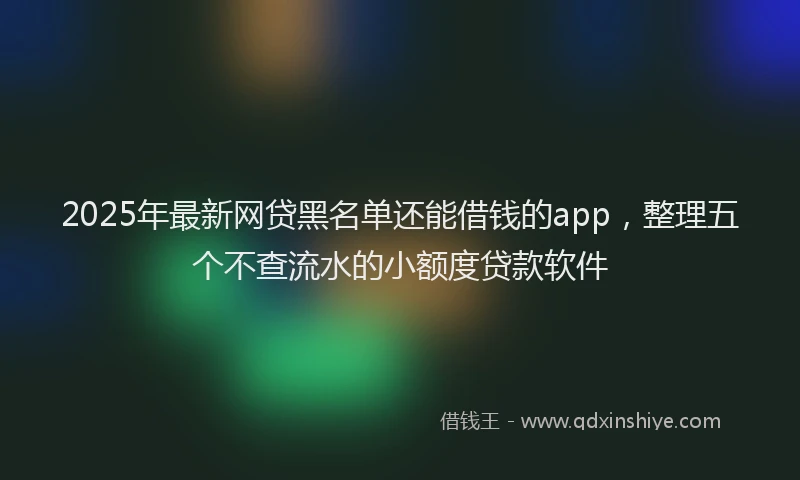 2025年最新网贷黑名单还能借钱的app，整理五个不查流水的小额度贷款软件