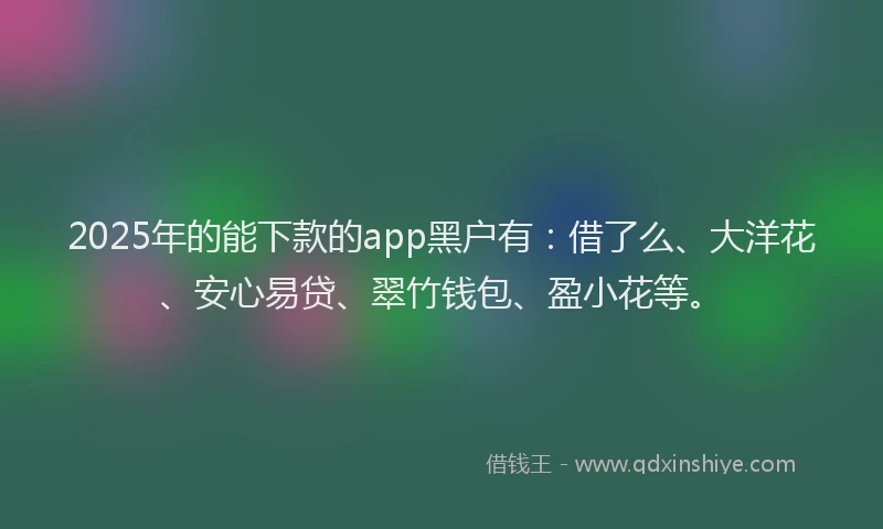 2025年的能下款的app黑户有：借了么、大洋花、安心易贷、翠竹钱包、盈小花等。