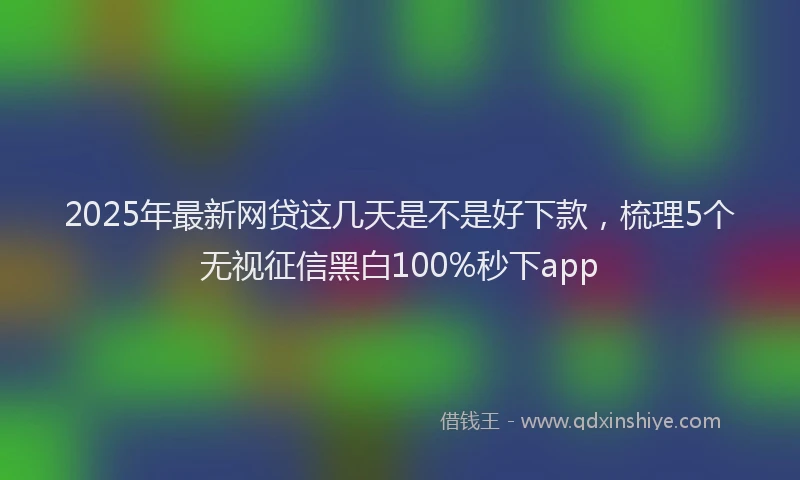 2025年最新网贷这几天是不是好下款，梳理5个无视征信黑白100%秒下app