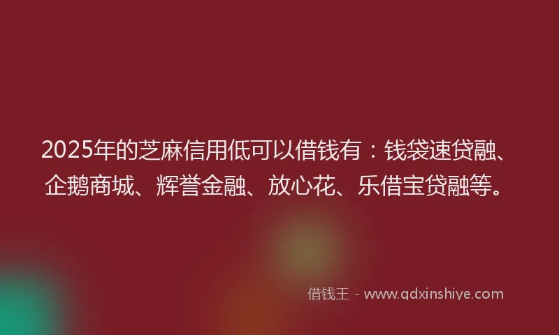 2025年的芝麻信用低可以借钱有：钱袋速贷融、企鹅商城、辉誉金融、放心花、乐借宝贷融等。