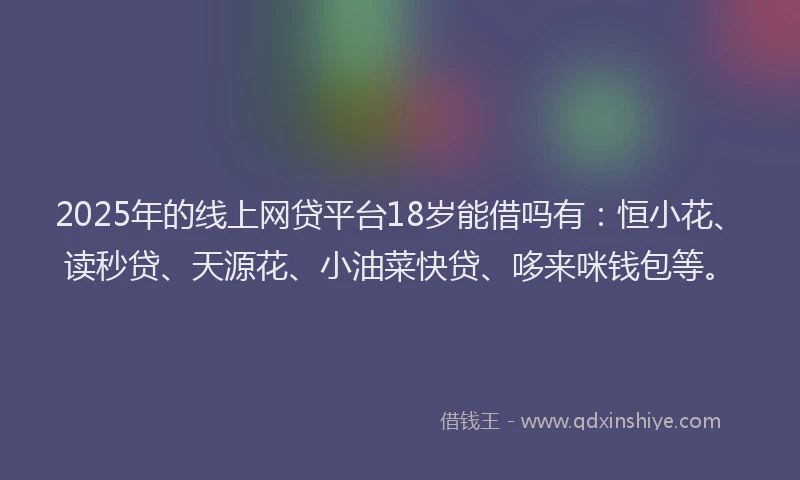 2025年的线上网贷平台18岁能借吗有：恒小花、读秒贷、天源花、小油菜快贷、哆来咪钱包等。