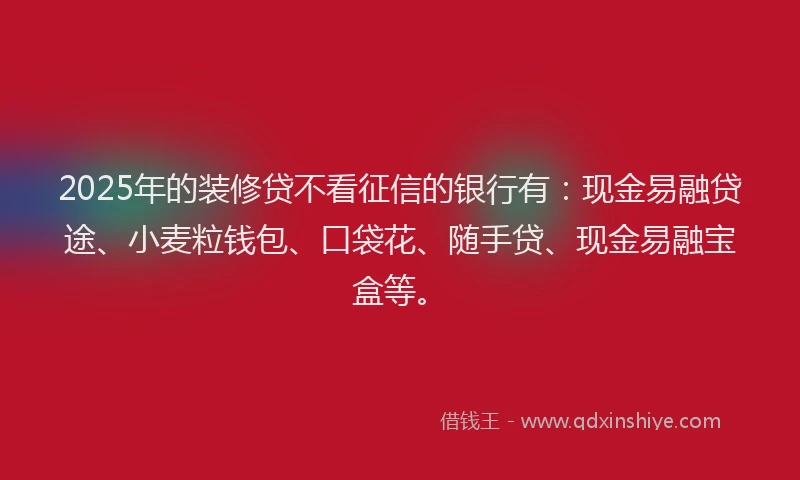 2025年的装修贷不看征信的银行有：现金易融贷途、小麦粒钱包、口袋花、随手贷、现金易融宝盒等。