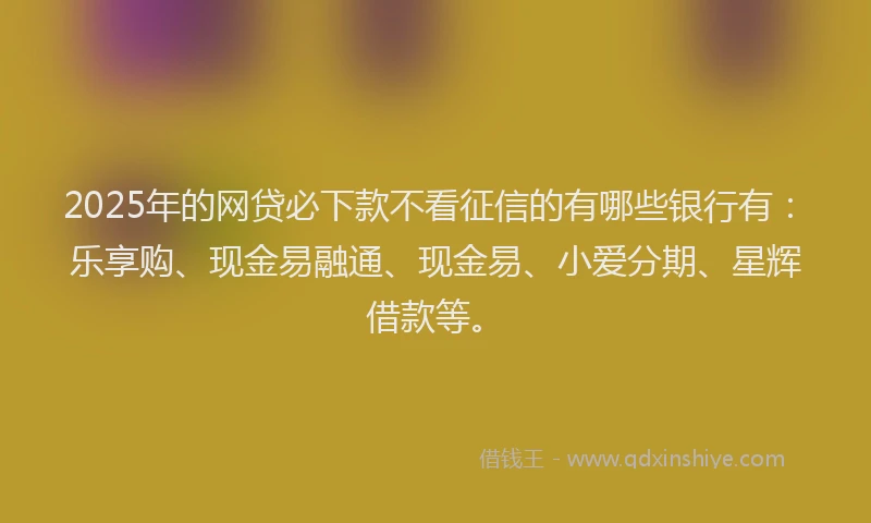 2025年的网贷必下款不看征信的有哪些银行有：乐享购、现金易融通、现金易、小爱分期、星辉借款等。