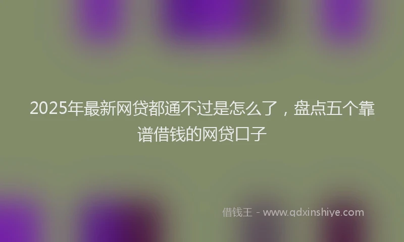 2025年最新网贷都通不过是怎么了，盘点五个靠谱借钱的网贷口子