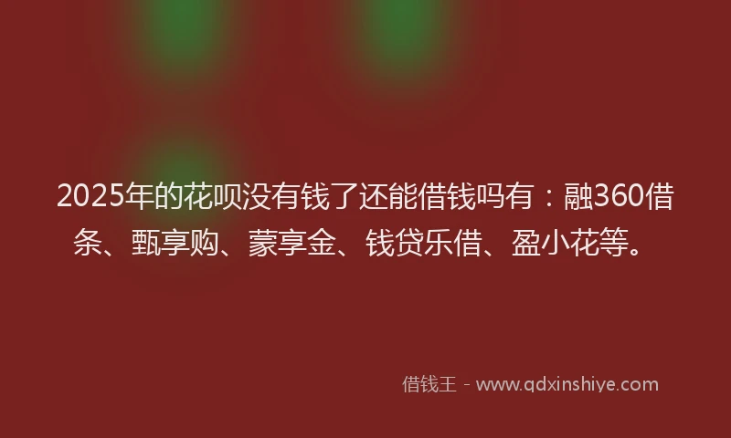2025年的花呗没有钱了还能借钱吗有：融360借条、甄享购、蒙享金、钱贷乐借、盈小花等。