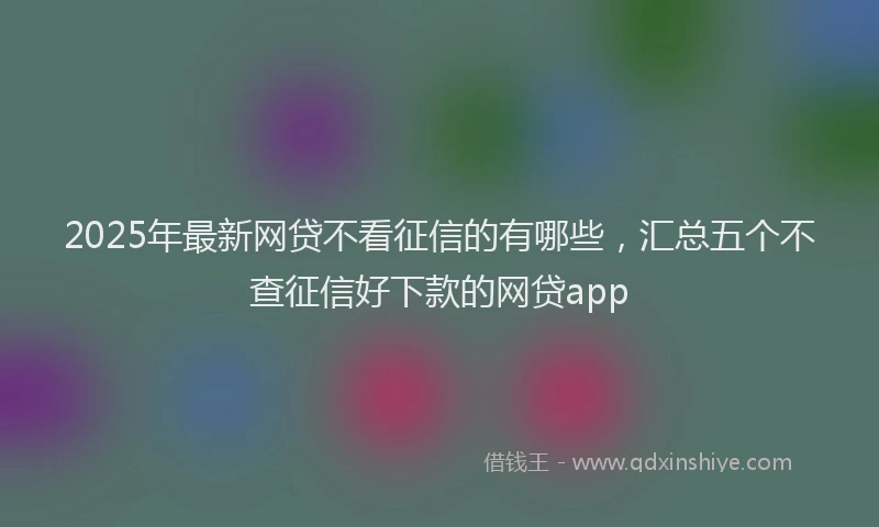 2025年最新网贷不看征信的有哪些，汇总五个不查征信好下款的网贷app