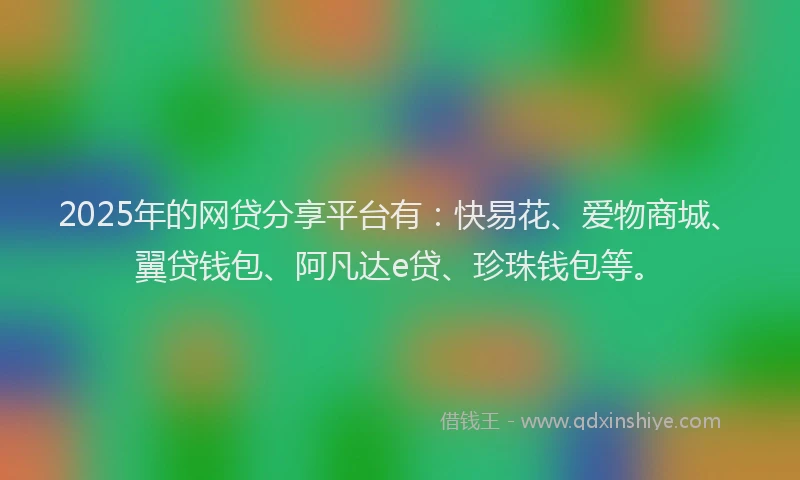 2025年的网贷分享平台有：快易花、爱物商城、翼贷钱包、阿凡达e贷、珍珠钱包等。