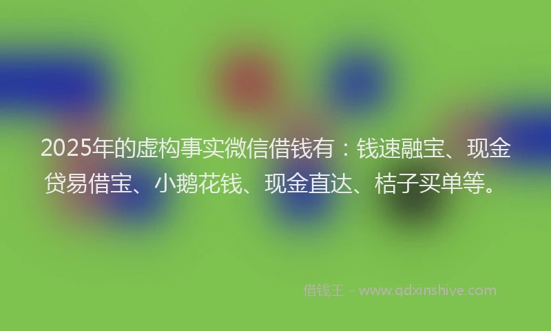 2025年的虚构事实微信借钱有：钱速融宝、现金贷易借宝、小鹅花钱、现金直达、桔子买单等。