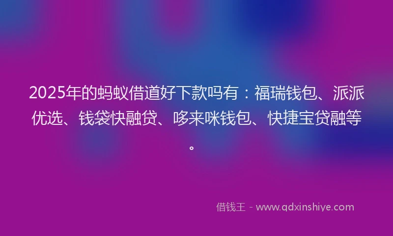 2025年的蚂蚁借道好下款吗有：福瑞钱包、派派优选、钱袋快融贷、哆来咪钱包、快捷宝贷融等。