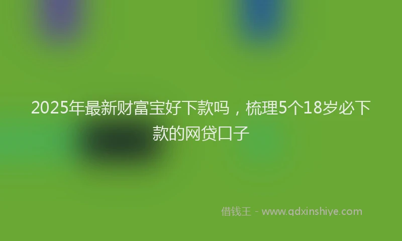 2025年最新财富宝好下款吗，梳理5个18岁必下款的网贷口子