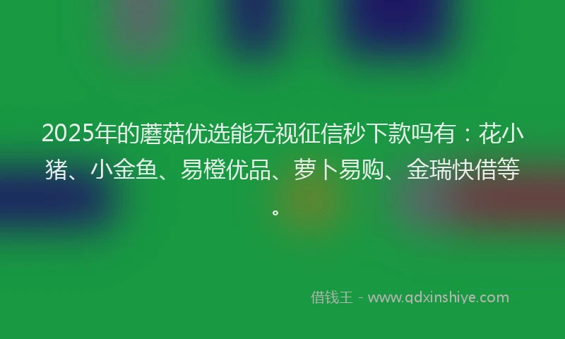 2025年的蘑菇优选能无视征信秒下款吗有：花小猪、小金鱼、易橙优品、萝卜易购、金瑞快借等。