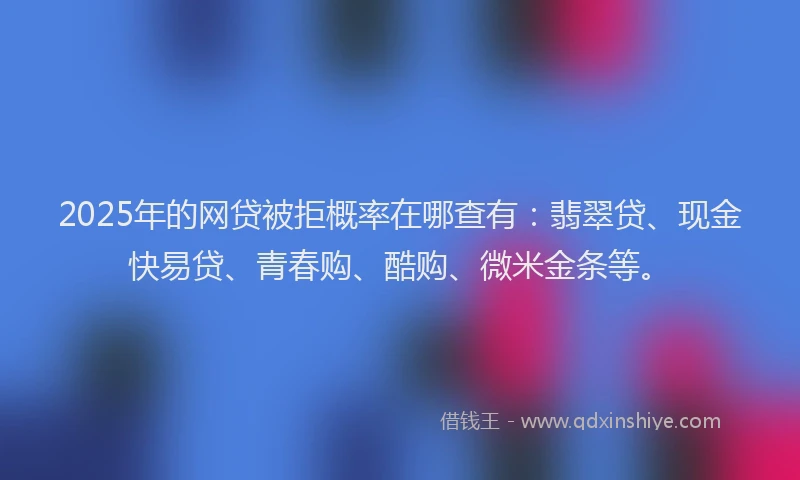 2025年的网贷被拒概率在哪查有：翡翠贷、现金快易贷、青春购、酷购、微米金条等。