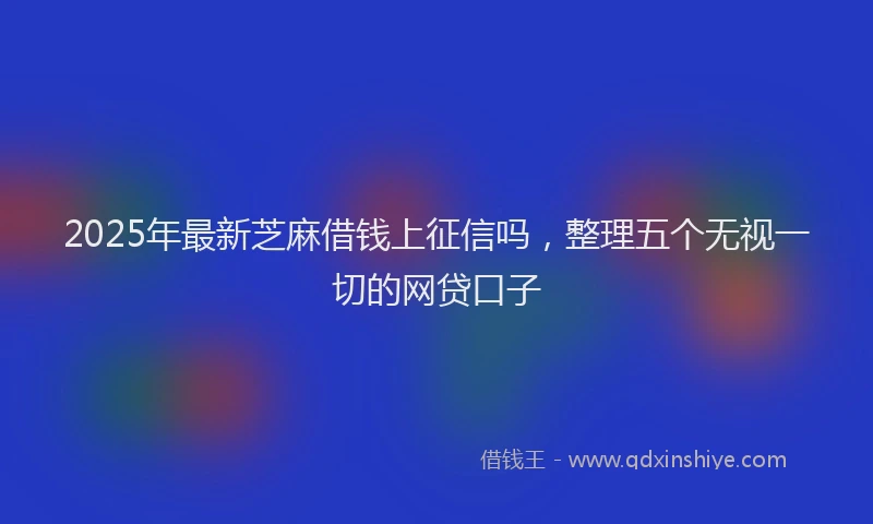 2025年最新芝麻借钱上征信吗，整理五个无视一切的网贷口子