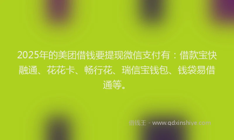 2025年的美团借钱要提现微信支付有：借款宝快融通、花花卡、畅行花、瑞信宝钱包、钱袋易借通等。
