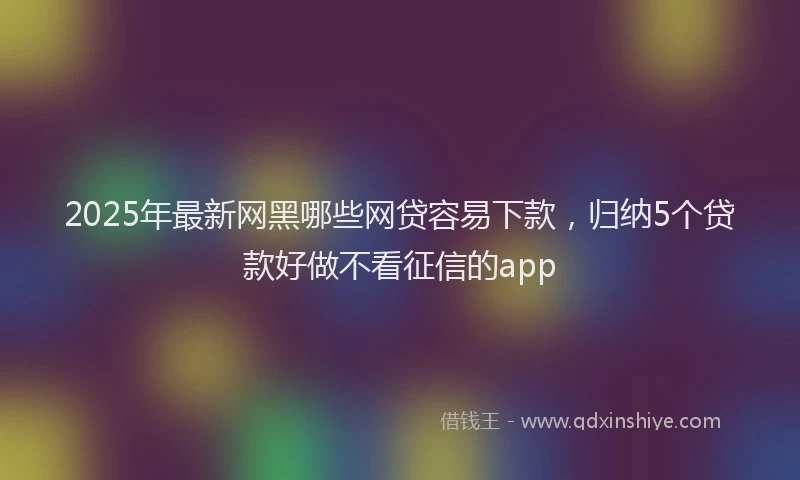 2025年最新网黑哪些网贷容易下款，归纳5个贷款好做不看征信的app