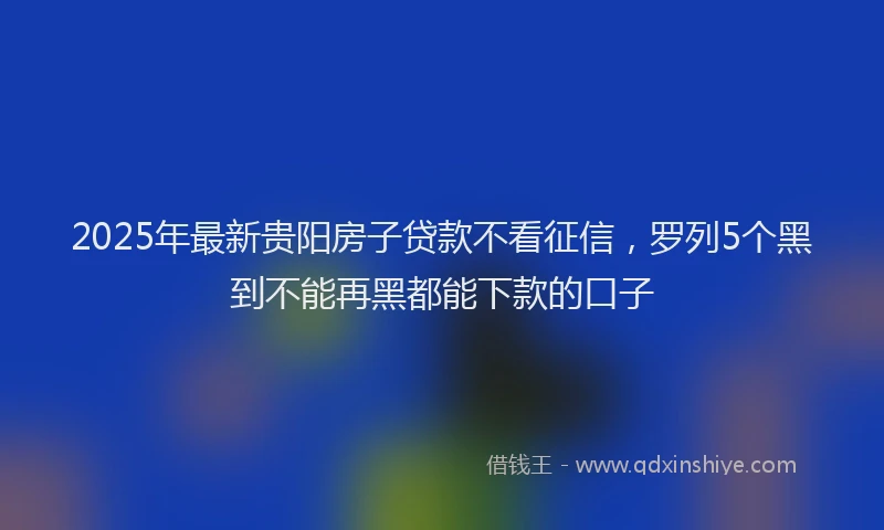 2025年最新贵阳房子贷款不看征信，罗列5个黑到不能再黑都能下款的口子