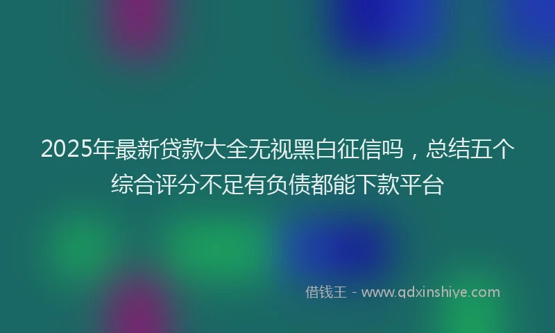 2025年最新贷款大全无视黑白征信吗,总结五个综合评分不足有负债都能下款平台