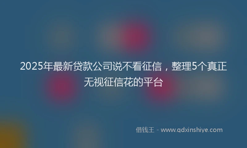 2025年最新贷款公司说不看征信，整理5个真正无视征信花的平台