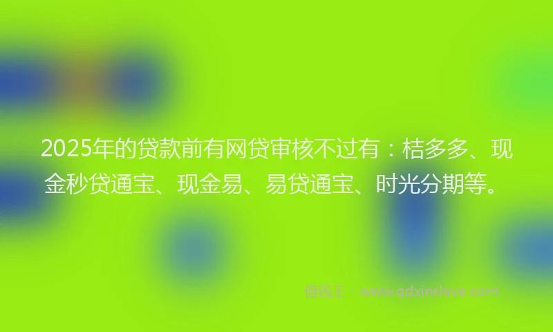 2025年的贷款前有网贷审核不过有：桔多多、现金秒贷通宝、现金易、易贷通宝、时光分期等。