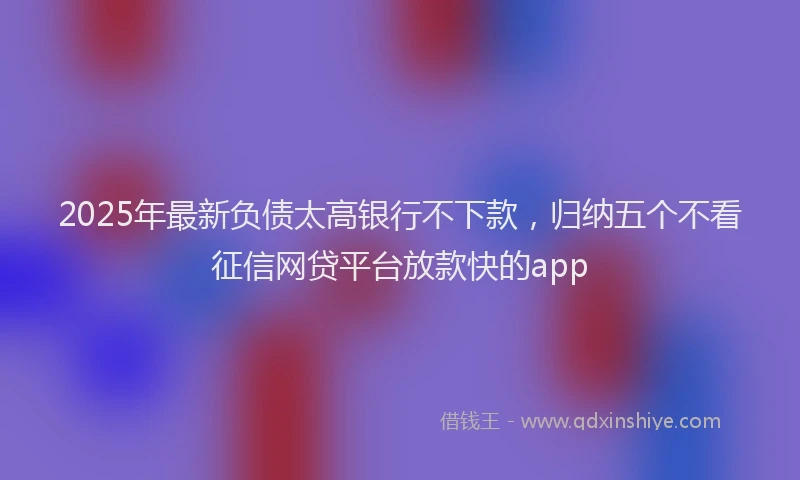2025年最新负债太高银行不下款，归纳五个不看征信网贷平台放款快的app