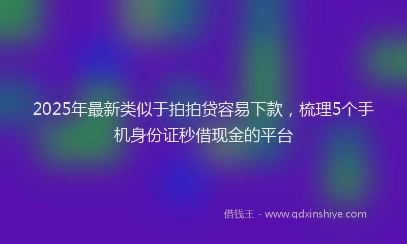 2025年最新类似于拍拍贷容易下款，梳理5个手机身份证秒借现金的平台