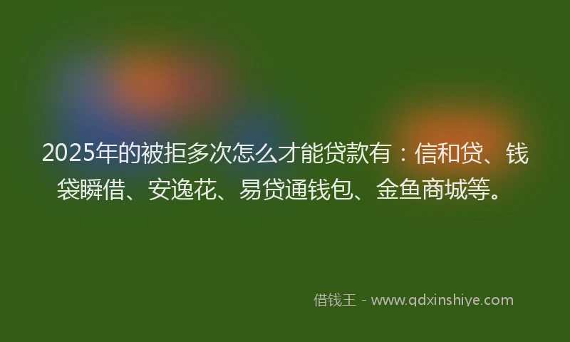 2025年的被拒多次怎么才能贷款有：信和贷、钱袋瞬借、安逸花、易贷通钱包、金鱼商城等。