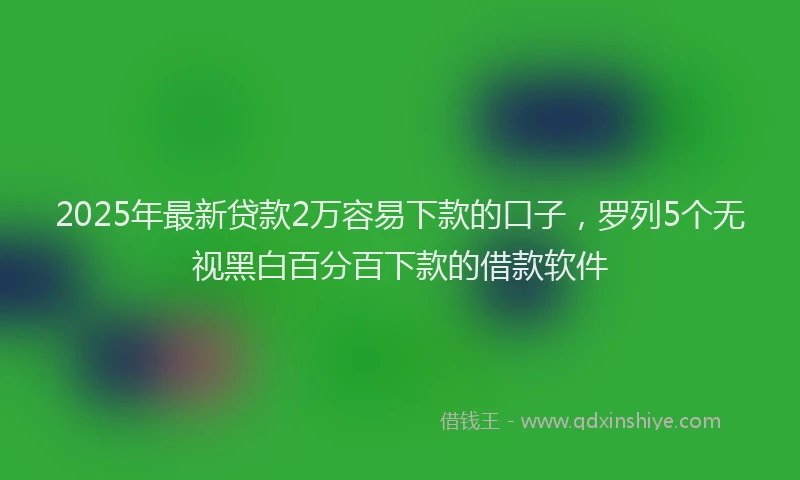 2025年最新贷款2万容易下款的口子，罗列5个无视黑白百分百下款的借款软件