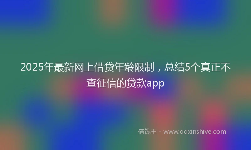 2025年最新网上借贷年龄限制，总结5个真正不查征信的贷款app