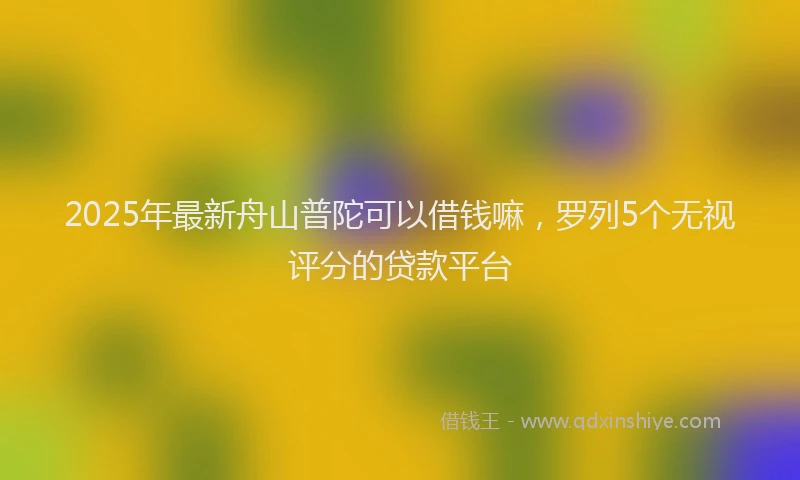 2025年最新舟山普陀可以借钱嘛，罗列5个无视评分的贷款平台