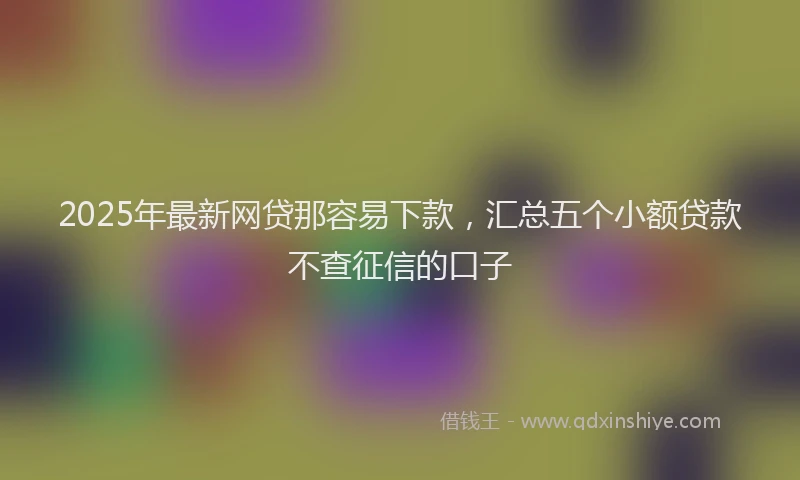2025年最新网贷那容易下款，汇总五个小额贷款不查征信的口子